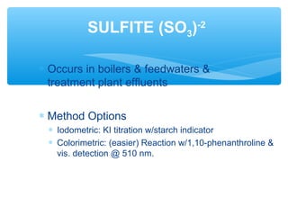 ∗ Occurs in boilers & feedwaters &
treatment plant effluents
∗ Method Options
∗ Iodometric: KI titration w/starch indicator
∗ Colorimetric: (easier) Reaction w/1,10-phenanthroline &
vis. detection @ 510 nm.
SULFITE (SO3)-2
 