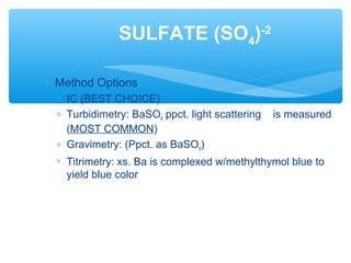 ∗ Method Options
∗ IC (BEST CHOICE)
∗ Turbidimetry: BaSO4 ppct. light scattering is measured
(MOST COMMON)
∗ Gravimetry: (Ppct. as BaSO4)
∗ Titrimetry: xs. Ba is complexed w/methylthymol blue to
yield blue color
SULFATE (SO4)-2
 