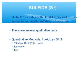 ∗ “Total S-2
” includes both H2S & HS-
as well as
acid-soluble metallic sulfides; [S-2
] very low
∗ There are several qualitative tests
∗ Quantitative Methods: I-
oxidizes S-2
/ H+
∗ Titration: OK if [S-2
] > 1 ppm
∗ Iodimetric
∗ ISE
SULFIDE (S-2
)
 