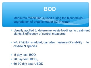 ∗ Measures molecular O2 used during the biochemical
degradation of organic matter (C) in water
∗ Usually applied to determine waste loadings to treatment
plants & efficiency of control measures
∗ w/o inhibitor is added, can also measure O2’s ability to
oxidize N species
∗ 5 day test: BOD5
∗ 20 day test: BOD20
∗ 60-90 day test: UBOD
BOD
 