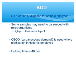 ∗ Do a series of dilutions for sample analyses
∗ Some samples may need to be seeded with
microorganisms
∗ high pH, chlorination, high T
∗ CBOD (carbanaceous demand0 is used where
nitrification inhibitor is employed
∗ Holding time is 48 hrs.
BOD
 
