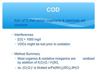 ∗ Amt. of O2 that certain organisms & chemicals will
consume
∗ Interferences
∗ [Cl-
] > 1000 mg/l
∗ VOCs might be lost prior to oxidation
∗ Method Summary
∗ Most organics & oxidative inorganics are oxidized
by addition of K2Cr2O7 / H2SO4
∗ xs. (Cr2O7)-2
is titrated w/Fe(NH4)2(SO4)2.6H2O
COD
 