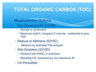∗ Measurement Options
∗ Non-Dispersive IR (5310B)
∗ Sample is combusted
∗ Measures total C; inorganic C must be subtracted to give
TOC
∗ Reduce to Methane (5310C)
∗ Measure by dedicated FID analyzer
∗ Wet-Oxidative (5310D)
∗ Oxidized with KHSO4 in autoclave
∗ Resulting CO2 measured by non-dispersive IR
∗ UV-Persulfate
TOTAL ORGANIC CARBON (TOC)
 