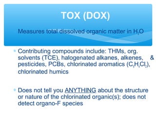 ∗ Measures total dissolved organic matter in H2O
∗ Contributing compounds include: THMs, org.
solvents (TCE), halogenated alkanes, alkenes, &
pesticides, PCBs, chlorinated aromatics (C6H4Cl2),
chlorinated humics
∗ Does not tell you ANYTHING about the structure
or nature of the chlorinated organic(s); does not
detect organo-F species
TOX (DOX)
 