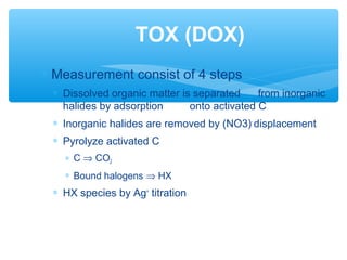 ∗ Measurement consist of 4 steps
∗ Dissolved organic matter is separated from inorganic
halides by adsorption onto activated C
∗ Inorganic halides are removed by (NO3)-
displacement
∗ Pyrolyze activated C
∗ C ⇒ CO2
∗ Bound halogens ⇒ HX
∗ HX species by Ag+
titration
TOX (DOX)
 