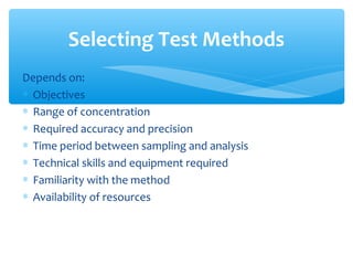 Depends on:
∗ Objectives
∗ Range of concentration
∗ Required accuracy and precision
∗ Time period between sampling and analysis
∗ Technical skills and equipment required
∗ Familiarity with the method
∗ Availability of resources
Selecting Test Methods
 
