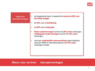 algemene       •   de toegekende steun is beperkt tot maximum 60% van
steunpercentages       het totale budget

                   •   tot 25% voor ontwikkeling

                   •   tot 50% voor onderzoek

                   •   kleine ondernemingen kunnen tot 20% extra ontvangen,
                       middelgrote ondernemingen kunnen tot 10% extra
                       ontvangen.

                   •   voor een substantiële samenwerking tussen bedrijven
                       (met een KMO of internationaal) kan tot 10% extra
                       ontvangen worden




Steun voor uw kmo            steunpercentages
                                                                              14
 