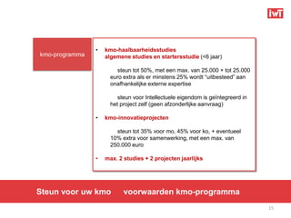 •   kmo-haalbaarheidsstudies
kmo-programma       algemene studies en startersstudie (<6 jaar)

                        steun tot 50%, met een max. van 25.000 + tot 25.000
                      euro extra als er minstens 25% wordt “uitbesteed” aan
                      onafhankelijke externe expertise

                         steun voor Intellectuele eigendom is geïntegreerd in
                      het project zelf (geen afzonderlijke aanvraag)

                •   kmo-innovatieprojecten

                        steun tot 35% voor mo, 45% voor ko, + eventueel
                      10% extra voor samenwerking, met een max. van
                      250.000 euro

                •   max. 2 studies + 2 projecten jaarlijks




Steun voor uw kmo          voorwaarden kmo-programma
                                                                                15
 