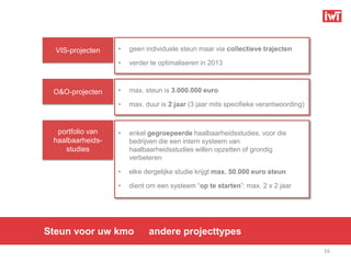 VIS-projecten   •   geen individuele steun maar via collectieve trajecten

                  •   verder te optimaliseren in 2013



 O&O-projecten    •   max. steun is 3.000.000 euro

                  •   max. duur is 2 jaar (3 jaar mits specifieke verantwoording)



  portfolio van   •   enkel gegroepeerde haalbaarheidsstudies, voor die
 haalbaarheids-       bedrijven die een intern systeem van
    studies           haalbaarheidsstudies willen opzetten of grondig
                      verbeteren

                  •   elke dergelijke studie krijgt max. 50.000 euro steun

                  •   dient om een systeem “op te starten”: max. 2 x 2 jaar




Steun voor uw kmo           andere projecttypes
                                                                                    16
 