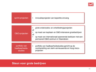 sprint-projecten   •   innovatieprojecten van beperkte omvang




                    • grote onderzoeks- en ontwikkelingsprojecten
                    of
                    • op maat van kapitaal- en O&O-intensieve groeibedrijven
  O&O-projecten
                    of
                    • op maat van internationaal opererende bedrijven met een
                       permanent O&O-centrum in Vlaanderen


   portfolio van    •   portfolio van haalbaarheidsstudies gericht op de
  haalbaarheids-        voorbereiding van sterk vernieuwende en hoog risico-
     studies            projecten




Steun voor grote bedrijven
                                                                                18
 