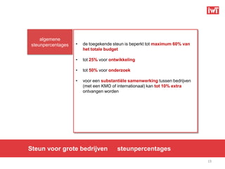 algemene
steunpercentages   •   de toegekende steun is beperkt tot maximum 60% van
                       het totale budget

                   •   tot 25% voor ontwikkeling

                   •   tot 50% voor onderzoek

                   •   voor een substantiële samenwerking tussen bedrijven
                       (met een KMO of internationaal) kan tot 10% extra
                       ontvangen worden




Steun voor grote bedrijven             steunpercentages
                                                                             19
 