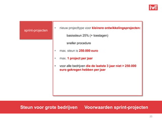•   nieuw projecttype voor kleinere ontwikkelingsprojecten:
 sprint-projecten
                             basissteun 25% (+ toeslagen)

                             sneller procedure

                    •   max. steun is 250.000 euro

                    •   max. 1 project per jaar

                    •   voor alle bedrijven die de laatste 3 jaar niet > 250.000
                        euro gekregen hebben per jaar




Steun voor grote bedrijven                Voorwaarden sprint-projecten
                                                                                   20
 
