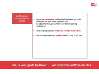 portfolio van
  haalbaarheids-   •   enkel gegroepeerde haalbaarheidsstudies, voor die
     studies           bedrijven die een intern systeem van
                       haalbaarheidsstudies willen opzetten of grondig
                       verbeteren

                   •   elke dergelijke studie krijgt max. 50.000 euro steun

                   •   dient om een systeem “op te starten”: max. 2 x 2 jaar




Steun voor grote bedrijven              voorwaarden portfolio studies
                                                                               22
 