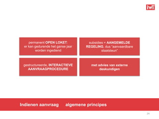 permanent OPEN LOKET:           subsidies = AANGEMELDE
 er kan gedurende het ganse jaar   REGELING, dus “aanvaardbare
        worden ingediend                    staatsteun”



 gestructureerde, INTERACTIEVE        met advies van externe
   AANVRAAGPROCEDURE                       deskundigen




Indienen aanvraag          algemene principes
                                                                 24
 