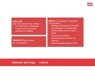 KWALITEIT                                  IMPACT voor bedrijf en Vlaanderen
(geen steun als één niet voldoet)          (rangschikken)
• kennissprong en uitdagingen              • strategisch belang voor het bedrijf
• kwaliteit van de uitvoering              • opportuniteiten en bedreigingen
• expertise en middelen                    • sterke/zwakke punten project in
                                              bedrijf
                                           • economische hefboom
                                           • verankering economische v.d.
FINANCIËLE gezondheid                         hefboom
(ev. voorwaarden)                          • maatschappelijke hefboom (DO)




Indienen aanvraag               criteria
                                                                                   27
 