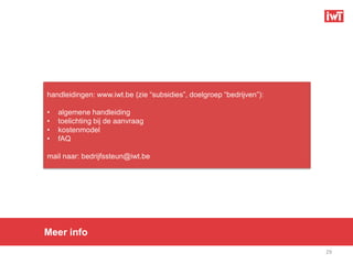 handleidingen: www.iwt.be (zie “subsidies”, doelgroep “bedrijven”):

•   algemene handleiding
•   toelichting bij de aanvraag
•   kostenmodel
•   fAQ

mail naar: bedrijfssteun@iwt.be




Meer info
                                                                      29
 
