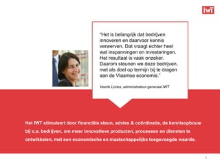 “Het is belangrijk dat bedrijven
                                 innoveren en daarvoor kennis
                                 verwerven. Dat vraagt echter heel
                                 wat inspanningen en investeringen.
                                 Het resultaat is vaak onzeker.
                                 Daarom steunen we deze bedrijven,
                                 met als doel op termijn bij te dragen
                                 aan de Vlaamse economie.”

                                 Veerle Lories, administrateur-generaal IWT




Het IWT stimuleert door financiële steun, advies & coördinatie, de kennisopbouw
bij o.a. bedrijven, om meer innovatieve producten, processen en diensten te
ontwikkelen, met een economische en maatschappelijke toegevoegde waarde.


                                                                                  3
 