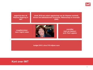 opgericht door de       sinds 2010 een extern agentschap van de Vlaamse overheid,
 Vlaamse Regering in     binnen het beleidsdomein Economie, Wetenschap en Innovatie
        1991                                        (EWI)




                                                                    voorzitter
    voogdijminister:
                                                               raad van bestuur:
   mevr. Ingrid Lieten
                                                               prof. Paul Lagasse




                         budget 2012: circa 310 miljoen euro




Kort over IWT
                                                                                      4
 