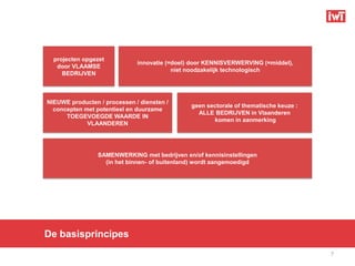 projecten opgezet
                              innovatie (=doel) door KENNISVERWERVING (=middel),
   door VLAAMSE
                                          niet noodzakelijk technologisch
     BEDRIJVEN



NIEUWE producten / processen / diensten /
                                               geen sectorale of thematische keuze :
  concepten met potentieel en duurzame
                                                 ALLE BEDRIJVEN in Vlaanderen
      TOEGEVOEGDE WAARDE IN
                                                      komen in aanmerking
             VLAANDEREN




                 SAMENWERKING met bedrijven en/of kennisinstellingen
                   (in het binnen- of buitenland) wordt aangemoedigd




De basisprincipes
                                                                                       7
 