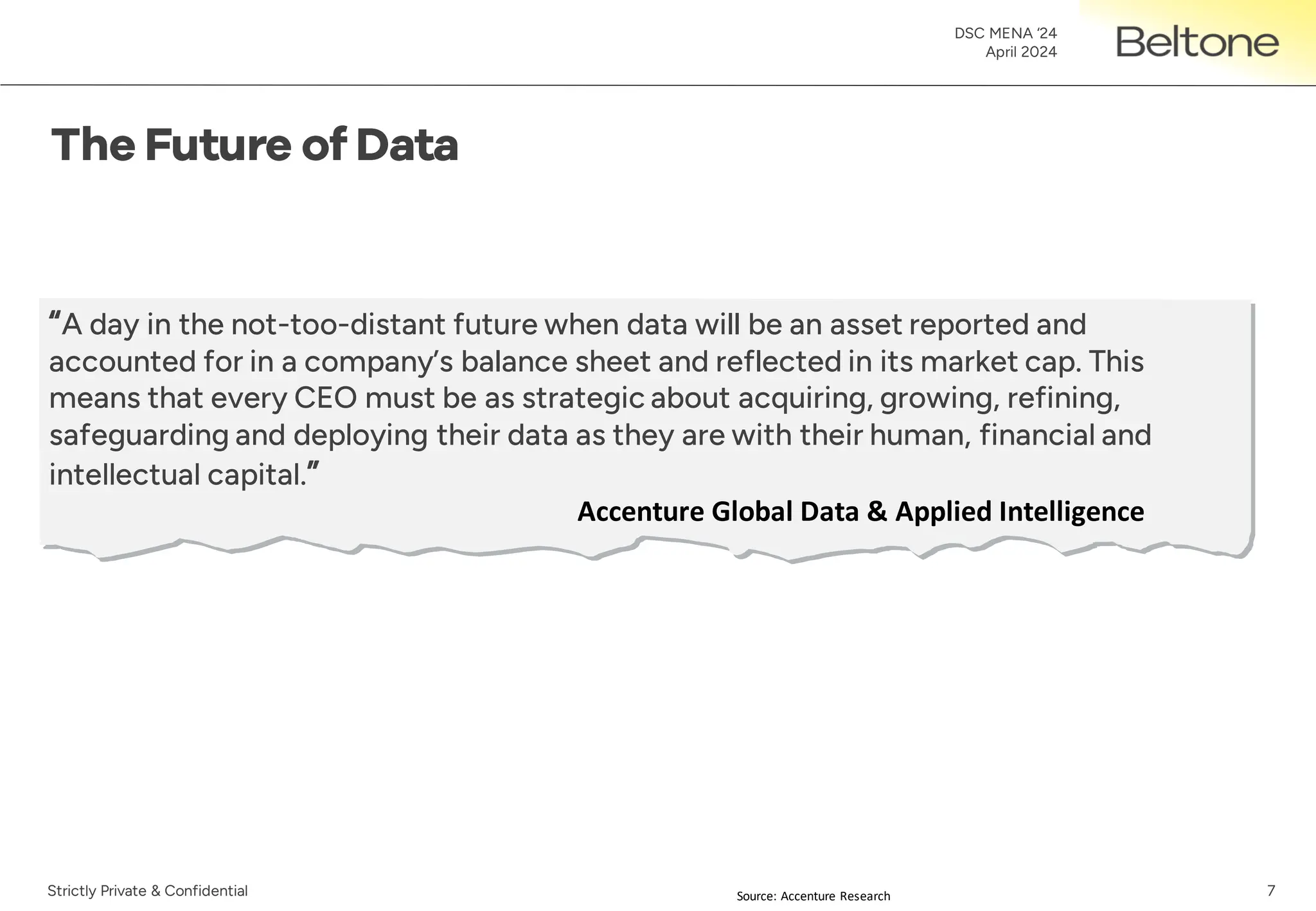 7
DSC MENA ‘24
April 2024
Strictly Private & Confidential
“A day in the not-too-distant future when data will be an asset reported and
accounted for in a company’s balance sheet and reflected in its market cap. This
means that every CEO must be as strategic about acquiring, growing, refining,
safeguarding and deploying their data as they are with their human, financial and
intellectual capital.”
Accenture Global Data & Applied Intelligence
Source: Accenture Research
 