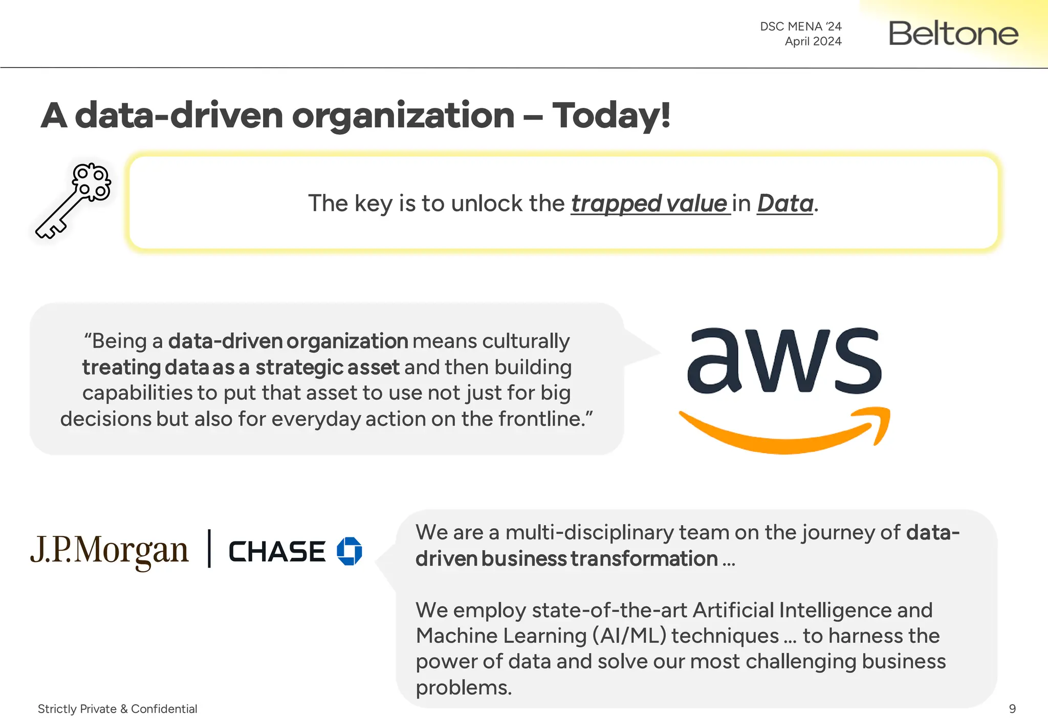 9
DSC MENA ‘24
April 2024
Strictly Private & Confidential
“Being a data-driven organization means culturally
treating dataas a strategic asset and then building
capabilities to put that asset to use not just for big
decisions but also for everyday action on the frontline.”
We are a multi-disciplinary team on the journey of data-
driven business transformation …
We employ state-of-the-art Artificial Intelligence and
Machine Learning (AI/ML) techniques … to harness the
power of data and solve our most challenging business
problems.
The key is to unlock the trapped value in Data.
 