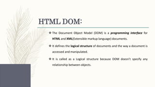 HTML DOM:
 The Document Object Model (DOM) is a programming interface for
HTML and XML(Extensible markup language) documents.
 It defines the logical structure of documents and the way a document is
accessed and manipulated.
 It is called as a Logical structure because DOM doesn’t specify any
relationship between objects.
 