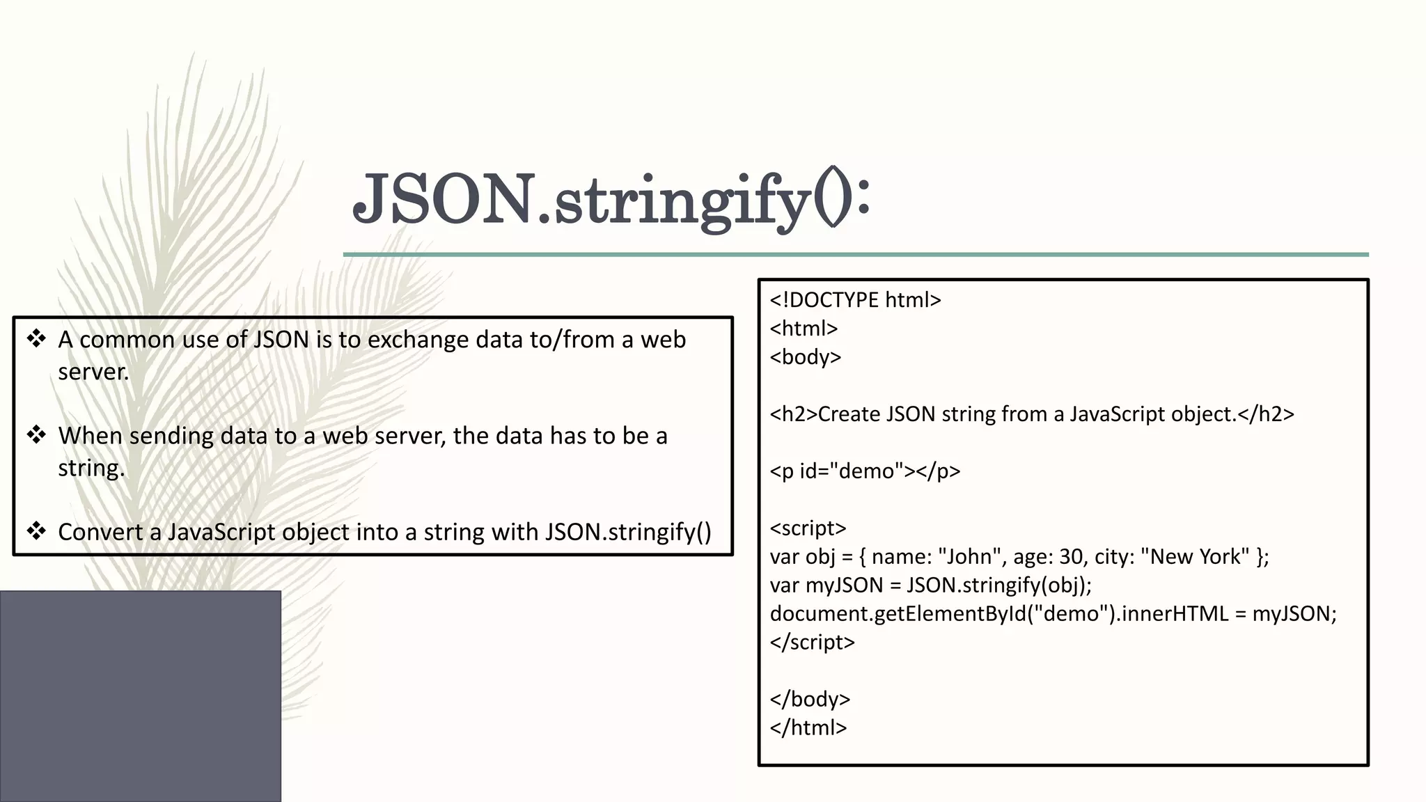 JSON.stringify():  A common use of JSON is to exchange data to/from a web server.  When sending data to a web server, the data has to be a string.  Convert a JavaScript object into a string with JSON.stringify() <!DOCTYPE html> <html> <body> <h2>Create JSON string from a JavaScript object.</h2> <p id="demo"></p> <script> var obj = { name: "John", age: 30, city: "New York" }; var myJSON = JSON.stringify(obj); document.getElementById("demo").innerHTML = myJSON; </script> </body> </html> 