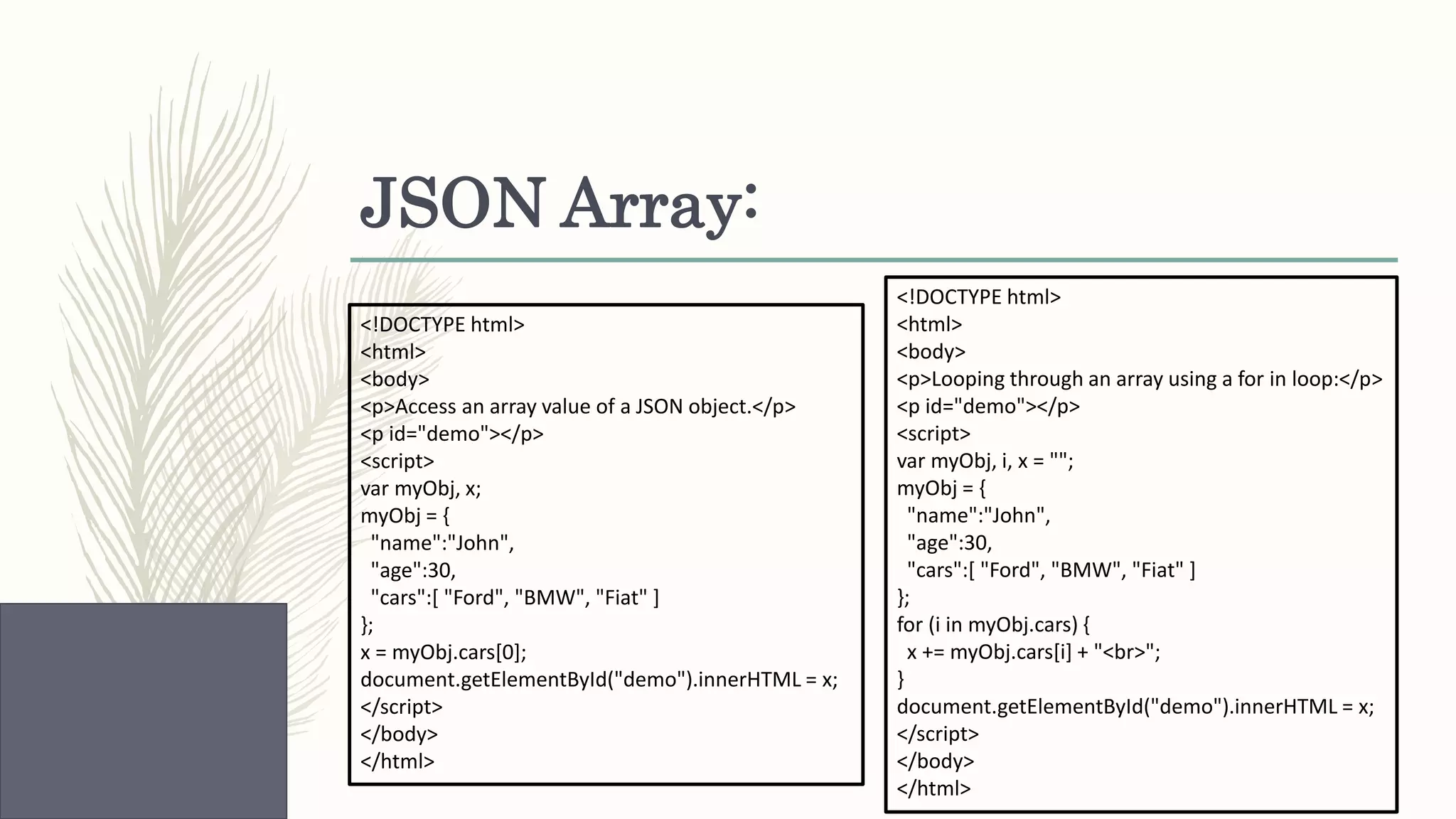 JSON Array: <!DOCTYPE html> <html> <body> <p>Looping through an array using a for in loop:</p> <p id="demo"></p> <script> var myObj, i, x = ""; myObj = { "name":"John", "age":30, "cars":[ "Ford", "BMW", "Fiat" ] }; for (i in myObj.cars) { x += myObj.cars[i] + "<br>"; } document.getElementById("demo").innerHTML = x; </script> </body> </html> <!DOCTYPE html> <html> <body> <p>Access an array value of a JSON object.</p> <p id="demo"></p> <script> var myObj, x; myObj = { "name":"John", "age":30, "cars":[ "Ford", "BMW", "Fiat" ] }; x = myObj.cars[0]; document.getElementById("demo").innerHTML = x; </script> </body> </html> 