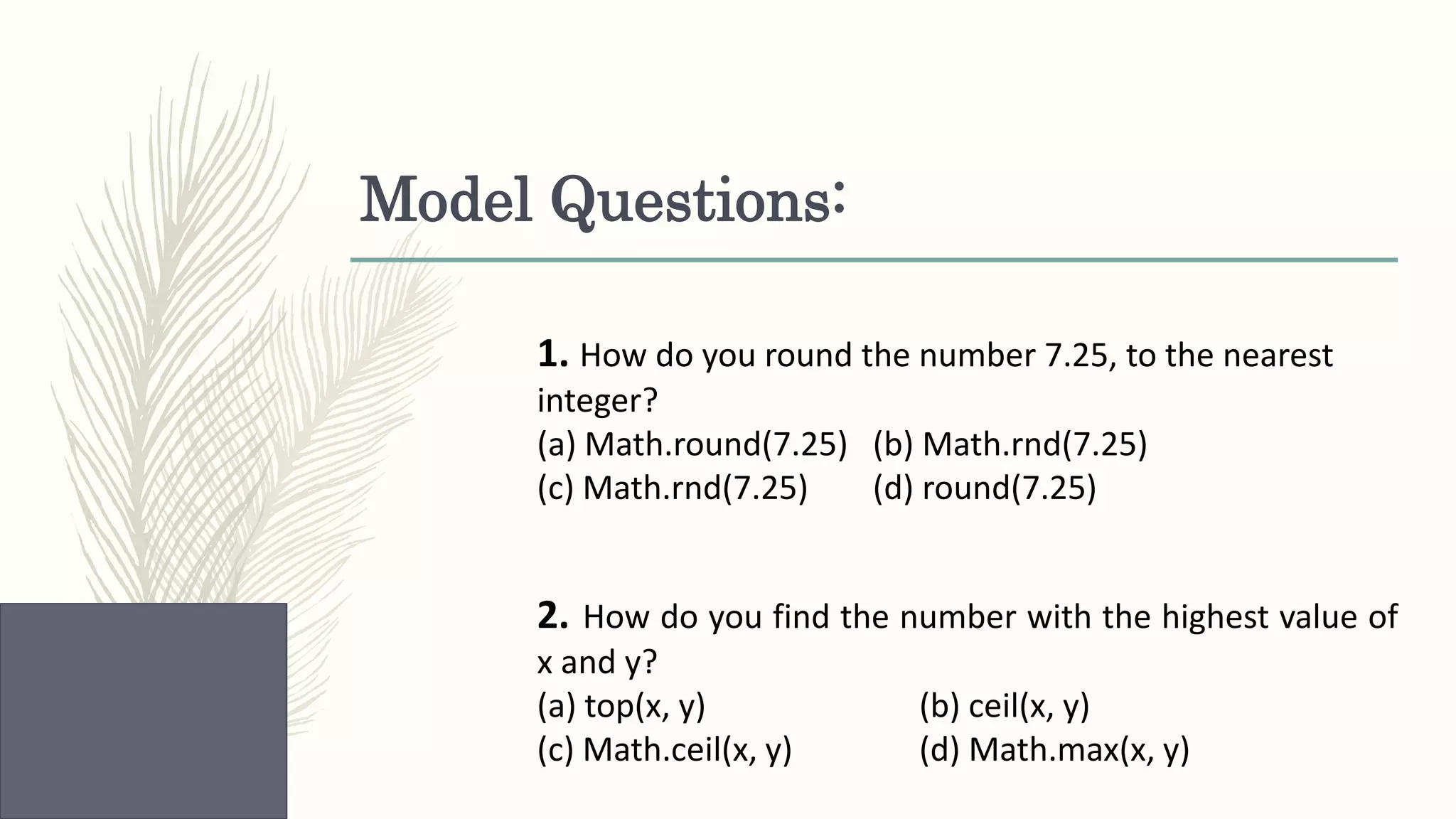Model Questions: 1. How do you round the number 7.25, to the nearest integer? (a) Math.round(7.25) (b) Math.rnd(7.25) (c) Math.rnd(7.25) (d) round(7.25) 2. How do you find the number with the highest value of x and y? (a) top(x, y) (b) ceil(x, y) (c) Math.ceil(x, y) (d) Math.max(x, y) 