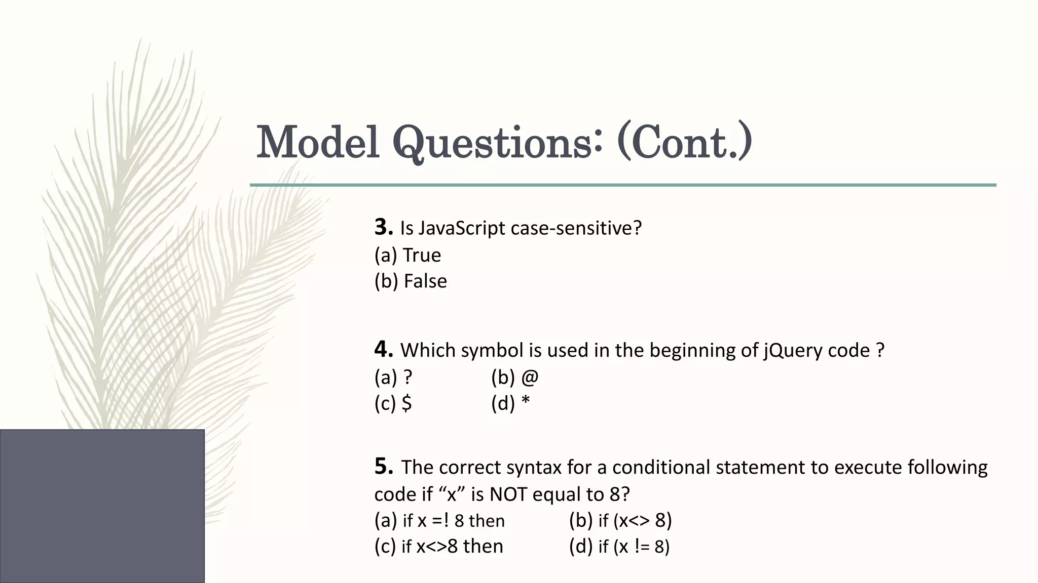 Model Questions: (Cont.) 3. Is JavaScript case-sensitive? (a) True (b) False 4. Which symbol is used in the beginning of jQuery code ? (a) ? (b) @ (c) $ (d) * 5. The correct syntax for a conditional statement to execute following code if “x” is NOT equal to 8? (a) if x =! 8 then (b) if (x<> 8) (c) if x<>8 then (d) if (x != 8) 