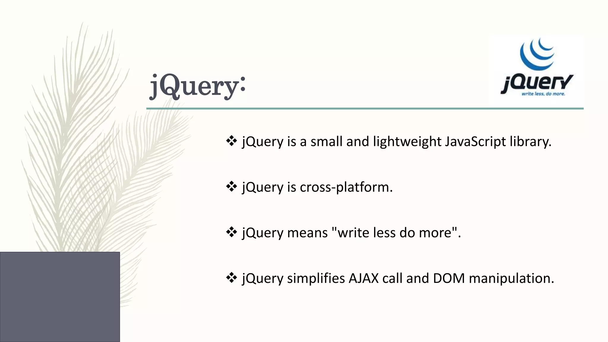 jQuery:  jQuery is a small and lightweight JavaScript library.  jQuery is cross-platform.  jQuery means "write less do more".  jQuery simplifies AJAX call and DOM manipulation. 