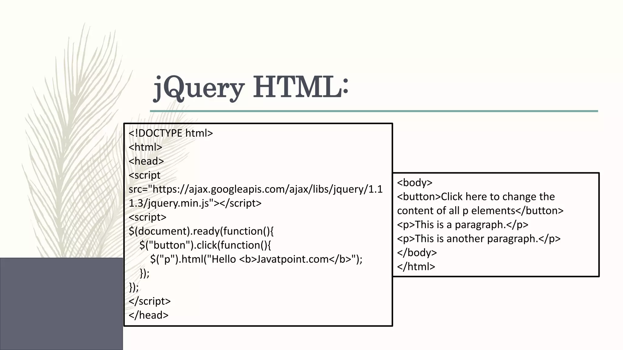 jQuery HTML: <!DOCTYPE html> <html> <head> <script src="https://ajax.googleapis.com/ajax/libs/jquery/1.1 1.3/jquery.min.js"></script> <script> $(document).ready(function(){ $("button").click(function(){ $("p").html("Hello <b>Javatpoint.com</b>"); }); }); </script> </head> <body> <button>Click here to change the content of all p elements</button> <p>This is a paragraph.</p> <p>This is another paragraph.</p> </body> </html> 