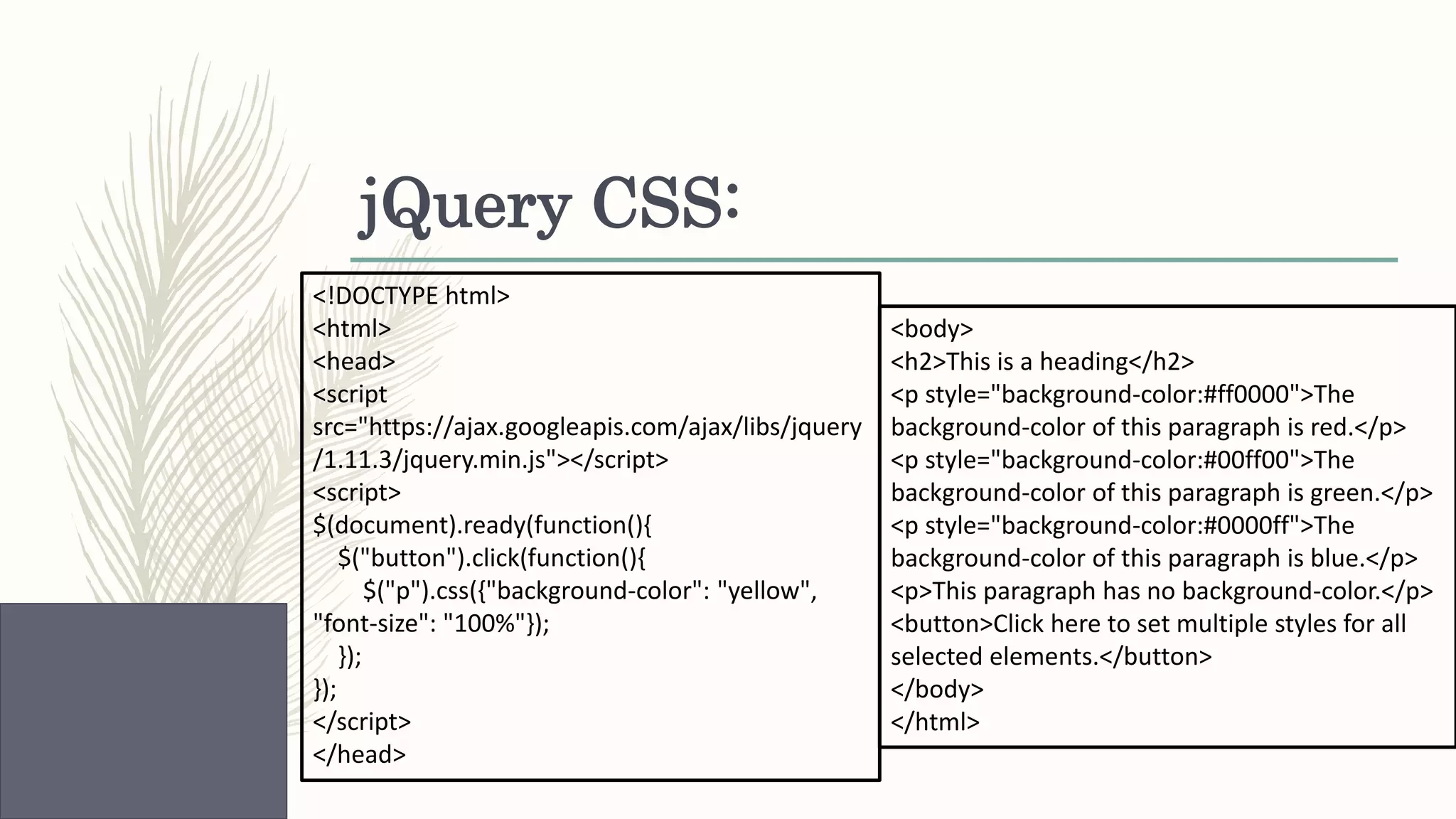 jQuery CSS: <!DOCTYPE html> <html> <head> <script src="https://ajax.googleapis.com/ajax/libs/jquery /1.11.3/jquery.min.js"></script> <script> $(document).ready(function(){ $("button").click(function(){ $("p").css({"background-color": "yellow", "font-size": "100%"}); }); }); </script> </head> <body> <h2>This is a heading</h2> <p style="background-color:#ff0000">The background-color of this paragraph is red.</p> <p style="background-color:#00ff00">The background-color of this paragraph is green.</p> <p style="background-color:#0000ff">The background-color of this paragraph is blue.</p> <p>This paragraph has no background-color.</p> <button>Click here to set multiple styles for all selected elements.</button> </body> </html> 