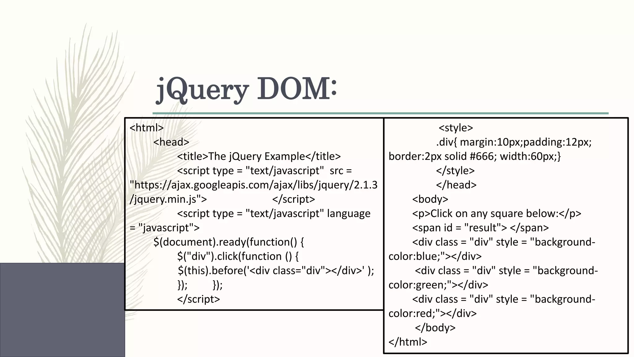 jQuery DOM: <html> <head> <title>The jQuery Example</title> <script type = "text/javascript" src = "https://ajax.googleapis.com/ajax/libs/jquery/2.1.3 /jquery.min.js"> </script> <script type = "text/javascript" language = "javascript"> $(document).ready(function() { $("div").click(function () { $(this).before('<div class="div"></div>' ); }); }); </script> <style> .div{ margin:10px;padding:12px; border:2px solid #666; width:60px;} </style> </head> <body> <p>Click on any square below:</p> <span id = "result"> </span> <div class = "div" style = "background- color:blue;"></div> <div class = "div" style = "background- color:green;"></div> <div class = "div" style = "background- color:red;"></div> </body> </html> 