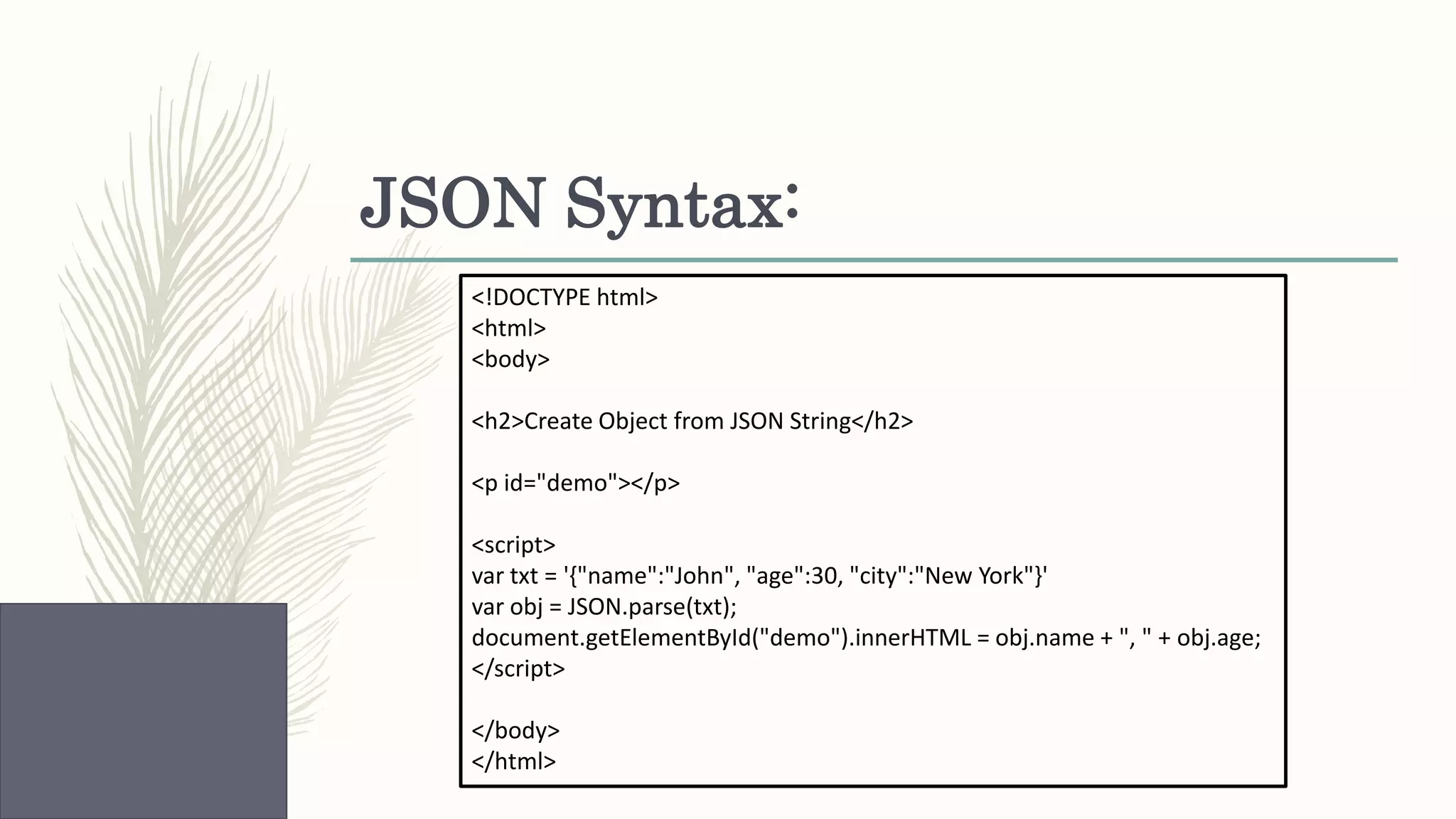 JSON Syntax: <!DOCTYPE html> <html> <body> <h2>Create Object from JSON String</h2> <p id="demo"></p> <script> var txt = '{"name":"John", "age":30, "city":"New York"}' var obj = JSON.parse(txt); document.getElementById("demo").innerHTML = obj.name + ", " + obj.age; </script> </body> </html> 