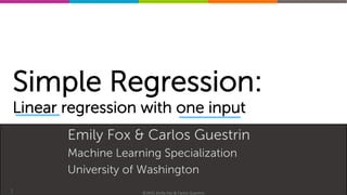 Machine(Learning(Specializa0on(
Simple Regression:
Linear regression with one input
Emily Fox & Carlos Guestrin
Machine Learning Specialization
University of Washington
1 ©2015(Emily(Fox(&(Carlos(Guestrin(
 
