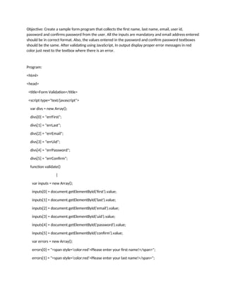 Objective: Create a sample form program that collects the first name, last name, email, user id,
password and confirms password from the user. All the inputs are mandatory and email address entered
should be in correct format. Also, the values entered in the password and confirm password textboxes
should be the same. After validating using JavaScript, In output display proper error messages in red
color just next to the textbox where there is an error.
Program:
<html>
<head>
<title>Form Validation</title>
<script type="text/javascript">
var divs = new Array();
divs[0] = "errFirst";
divs[1] = "errLast";
divs[2] = "errEmail";
divs[3] = "errUid";
divs[4] = "errPassword";
divs[5] = "errConfirm";
function validate()
{
var inputs = new Array();
inputs[0] = document.getElementById('first').value;
inputs[1] = document.getElementById('last').value;
inputs[2] = document.getElementById('email').value;
inputs[3] = document.getElementById('uid').value;
inputs[4] = document.getElementById('password').value;
inputs[5] = document.getElementById('confirm').value;
var errors = new Array();
errors[0] = "<span style='color:red'>Please enter your first name!</span>";
errors[1] = "<span style='color:red'>Please enter your last name!</span>";
 
