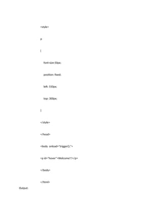<style>
p
{
font-size:50px;
position: fixed;
left: 550px;
top: 300px;
}
</style>
</head>
<body onload="trigger();">
<p id="hover">Welcome!!!</p>
</body>
</html>
Output:
 
