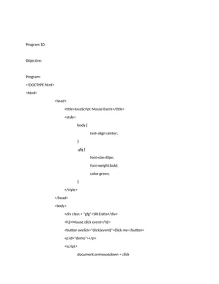 Program 10:
Objective:
Program:
<!DOCTYPE html>
<html>
<head>
<title>JavaScript Mouse Event</title>
<style>
body {
text-align:center;
}
.gfg {
font-size:40px;
font-weight:bold;
color:green;
}
</style>
</head>
<body>
<div class = "gfg">SRI Datia</div>
<h2>Mouse click event</h2>
<button onclick="click(event)">Click me</button>
<p id="demo"></p>
<script>
document.onmousedown = click
 
