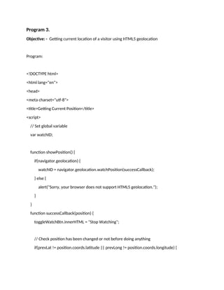 Program 3.
Objective: - Getting current location of a visitor using HTML5 geolocation
Program:
<!DOCTYPE html>
<html lang="en">
<head>
<meta charset="utf-8">
<title>Getting Current Position</title>
<script>
// Set global variable
var watchID;
function showPosition() {
if(navigator.geolocation) {
watchID = navigator.geolocation.watchPosition(successCallback);
} else {
alert("Sorry, your browser does not support HTML5 geolocation.");
}
}
function successCallback(position) {
toggleWatchBtn.innerHTML = "Stop Watching";
// Check position has been changed or not before doing anything
if(prevLat != position.coords.latitude || prevLong != position.coords.longitude) {
 