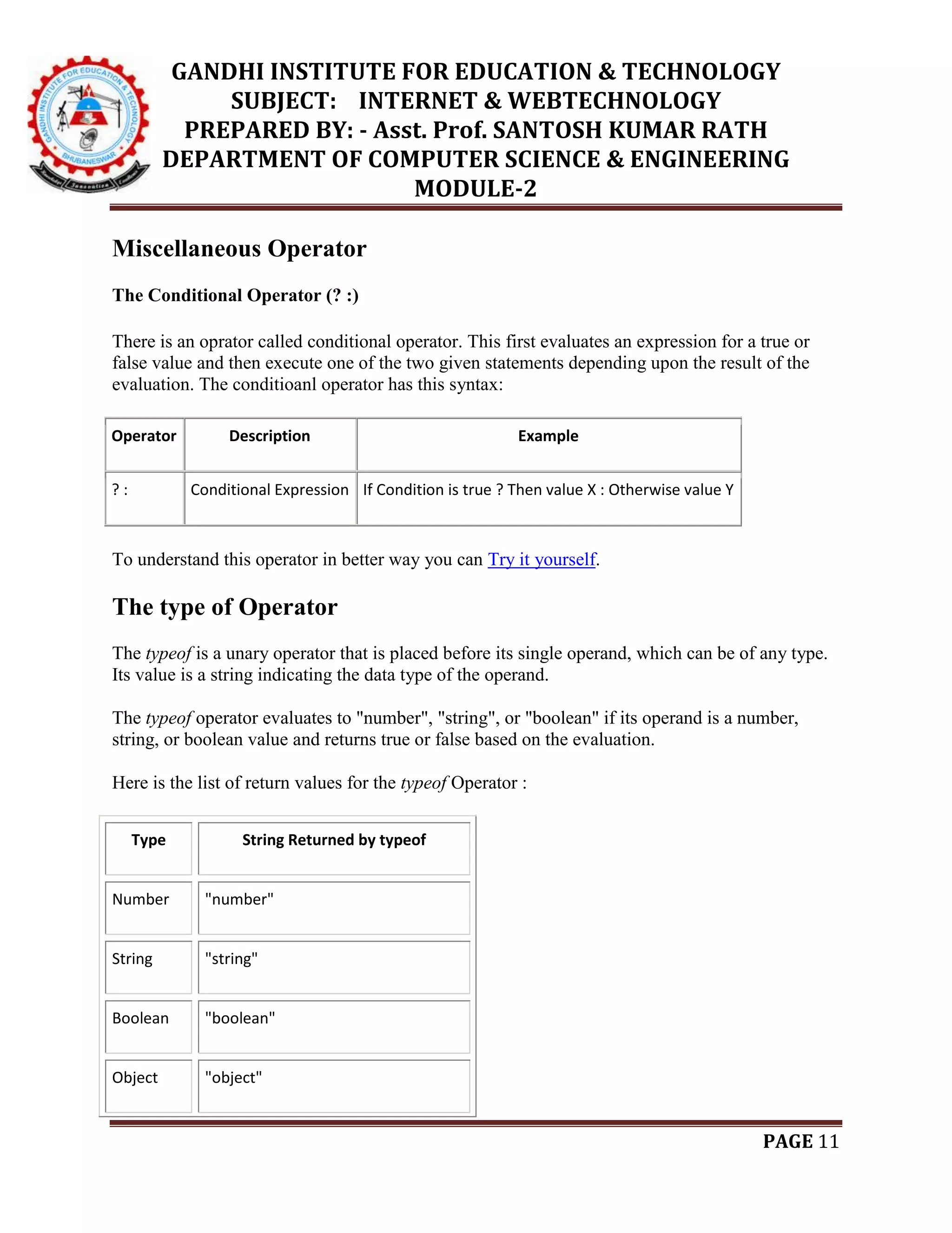 GANDHI INSTITUTE FOR EDUCATION & TECHNOLOGY
SUBJECT: INTERNET & WEBTECHNOLOGY
PREPARED BY: - Asst. Prof. SANTOSH KUMAR RATH
DEPARTMENT OF COMPUTER SCIENCE & ENGINEERING
MODULE-2
PAGE 11
Miscellaneous Operator
The Conditional Operator (? :)
There is an oprator called conditional operator. This first evaluates an expression for a true or
false value and then execute one of the two given statements depending upon the result of the
evaluation. The conditioanl operator has this syntax:
Operator Description Example
? : Conditional Expression If Condition is true ? Then value X : Otherwise value Y
To understand this operator in better way you can Try it yourself.
The type of Operator
The typeof is a unary operator that is placed before its single operand, which can be of any type.
Its value is a string indicating the data type of the operand.
The typeof operator evaluates to "number", "string", or "boolean" if its operand is a number,
string, or boolean value and returns true or false based on the evaluation.
Here is the list of return values for the typeof Operator :
Type String Returned by typeof
Number "number"
String "string"
Boolean "boolean"
Object "object"
 