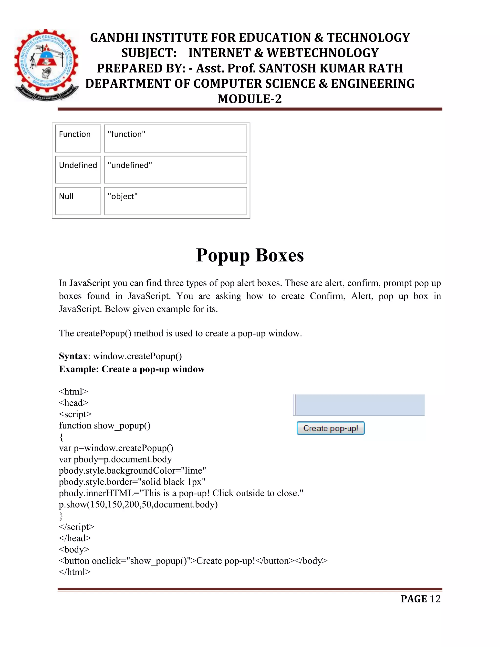 GANDHI INSTITUTE FOR EDUCATION & TECHNOLOGY
SUBJECT: INTERNET & WEBTECHNOLOGY
PREPARED BY: - Asst. Prof. SANTOSH KUMAR RATH
DEPARTMENT OF COMPUTER SCIENCE & ENGINEERING
MODULE-2
PAGE 12
Function "function"
Undefined "undefined"
Null "object"
Popup Boxes
In JavaScript you can find three types of pop alert boxes. These are alert, confirm, prompt pop up
boxes found in JavaScript. You are asking how to create Confirm, Alert, pop up box in
JavaScript. Below given example for its.
The createPopup() method is used to create a pop-up window.
Syntax: window.createPopup()
Example: Create a pop-up window
<html>
<head>
<script>
function show_popup()
{
var p=window.createPopup()
var pbody=p.document.body
pbody.style.backgroundColor="lime"
pbody.style.border="solid black 1px"
pbody.innerHTML="This is a pop-up! Click outside to close."
p.show(150,150,200,50,document.body)
}
</script>
</head>
<body>
<button onclick="show_popup()">Create pop-up!</button></body>
</html>
 