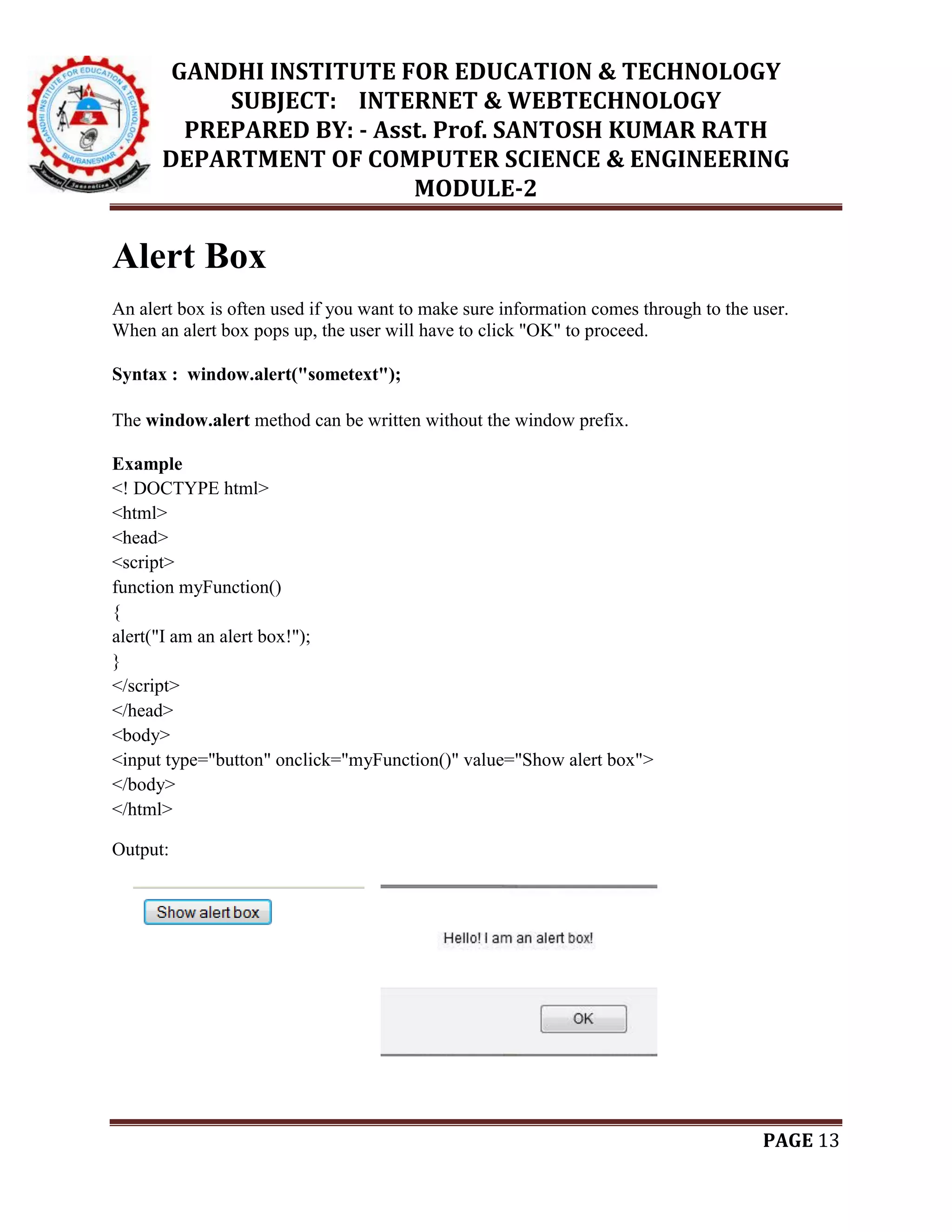 GANDHI INSTITUTE FOR EDUCATION & TECHNOLOGY
SUBJECT: INTERNET & WEBTECHNOLOGY
PREPARED BY: - Asst. Prof. SANTOSH KUMAR RATH
DEPARTMENT OF COMPUTER SCIENCE & ENGINEERING
MODULE-2
PAGE 13
Alert Box
An alert box is often used if you want to make sure information comes through to the user.
When an alert box pops up, the user will have to click "OK" to proceed.
Syntax : window.alert("sometext");
The window.alert method can be written without the window prefix.
Example
<! DOCTYPE html>
<html>
<head>
<script>
function myFunction()
{
alert("I am an alert box!");
}
</script>
</head>
<body>
<input type="button" onclick="myFunction()" value="Show alert box">
</body>
</html>
Output:
 