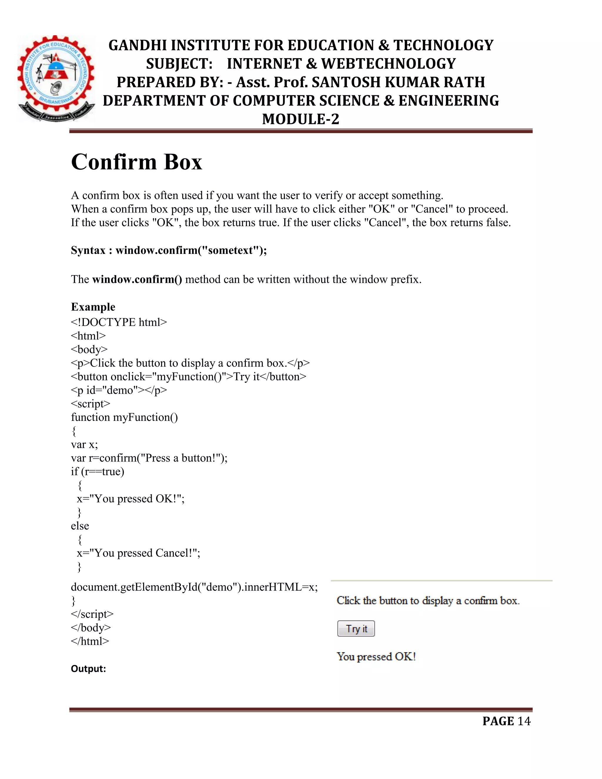 GANDHI INSTITUTE FOR EDUCATION & TECHNOLOGY
SUBJECT: INTERNET & WEBTECHNOLOGY
PREPARED BY: - Asst. Prof. SANTOSH KUMAR RATH
DEPARTMENT OF COMPUTER SCIENCE & ENGINEERING
MODULE-2
PAGE 14
Confirm Box
A confirm box is often used if you want the user to verify or accept something.
When a confirm box pops up, the user will have to click either "OK" or "Cancel" to proceed.
If the user clicks "OK", the box returns true. If the user clicks "Cancel", the box returns false.
Syntax : window.confirm("sometext");
The window.confirm() method can be written without the window prefix.
Example
<!DOCTYPE html>
<html>
<body>
<p>Click the button to display a confirm box.</p>
<button onclick="myFunction()">Try it</button>
<p id="demo"></p>
<script>
function myFunction()
{
var x;
var r=confirm("Press a button!");
if (r==true)
{
x="You pressed OK!";
}
else
{
x="You pressed Cancel!";
}
document.getElementById("demo").innerHTML=x;
}
</script>
</body>
</html>
Output:
 