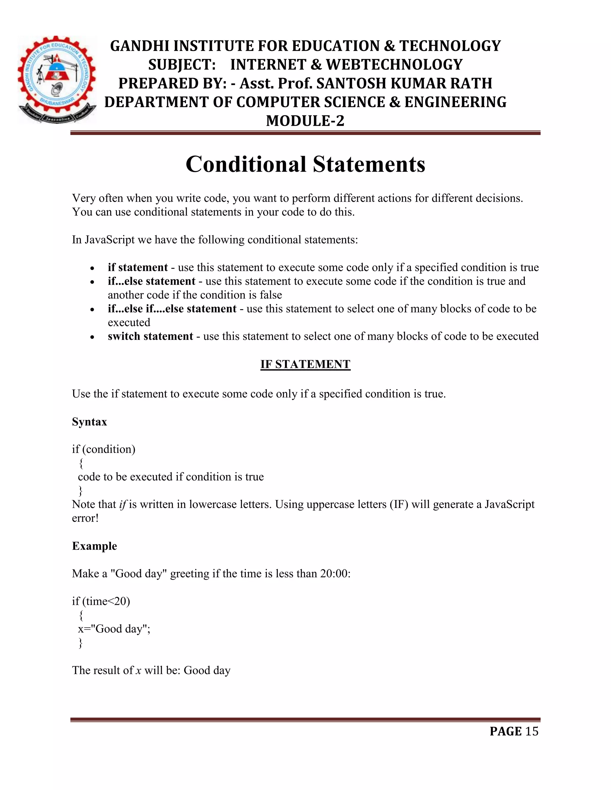 GANDHI INSTITUTE FOR EDUCATION & TECHNOLOGY
SUBJECT: INTERNET & WEBTECHNOLOGY
PREPARED BY: - Asst. Prof. SANTOSH KUMAR RATH
DEPARTMENT OF COMPUTER SCIENCE & ENGINEERING
MODULE-2
PAGE 15
Conditional Statements
Very often when you write code, you want to perform different actions for different decisions.
You can use conditional statements in your code to do this.
In JavaScript we have the following conditional statements:
 if statement - use this statement to execute some code only if a specified condition is true
 if...else statement - use this statement to execute some code if the condition is true and
another code if the condition is false
 if...else if....else statement - use this statement to select one of many blocks of code to be
executed
 switch statement - use this statement to select one of many blocks of code to be executed
IF STATEMENT
Use the if statement to execute some code only if a specified condition is true.
Syntax
if (condition)
{
code to be executed if condition is true
}
Note that if is written in lowercase letters. Using uppercase letters (IF) will generate a JavaScript
error!
Example
Make a "Good day" greeting if the time is less than 20:00:
if (time<20)
{
x="Good day";
}
The result of x will be: Good day
 
