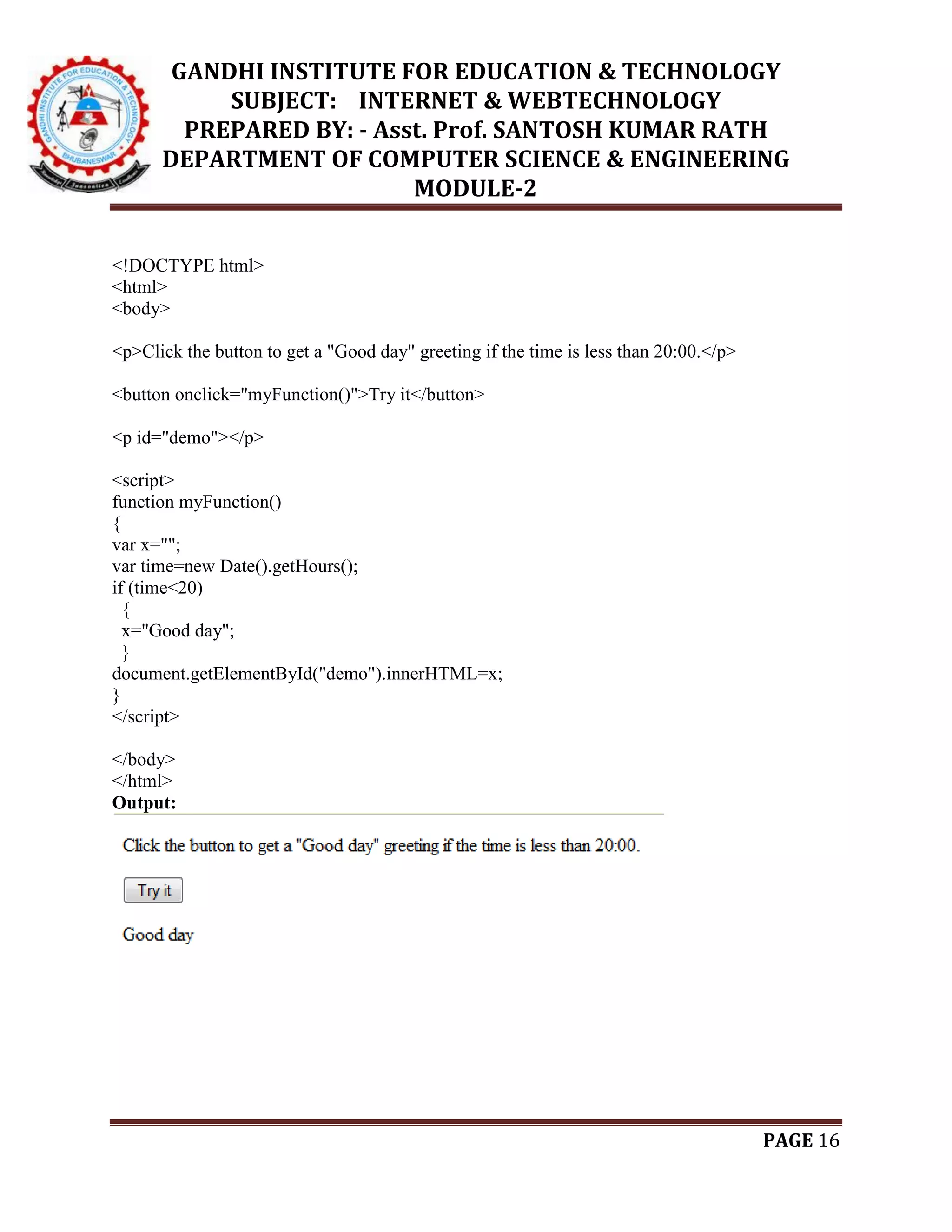 GANDHI INSTITUTE FOR EDUCATION & TECHNOLOGY
SUBJECT: INTERNET & WEBTECHNOLOGY
PREPARED BY: - Asst. Prof. SANTOSH KUMAR RATH
DEPARTMENT OF COMPUTER SCIENCE & ENGINEERING
MODULE-2
PAGE 16
<!DOCTYPE html>
<html>
<body>
<p>Click the button to get a "Good day" greeting if the time is less than 20:00.</p>
<button onclick="myFunction()">Try it</button>
<p id="demo"></p>
<script>
function myFunction()
{
var x="";
var time=new Date().getHours();
if (time<20)
{
x="Good day";
}
document.getElementById("demo").innerHTML=x;
}
</script>
</body>
</html>
Output:
 