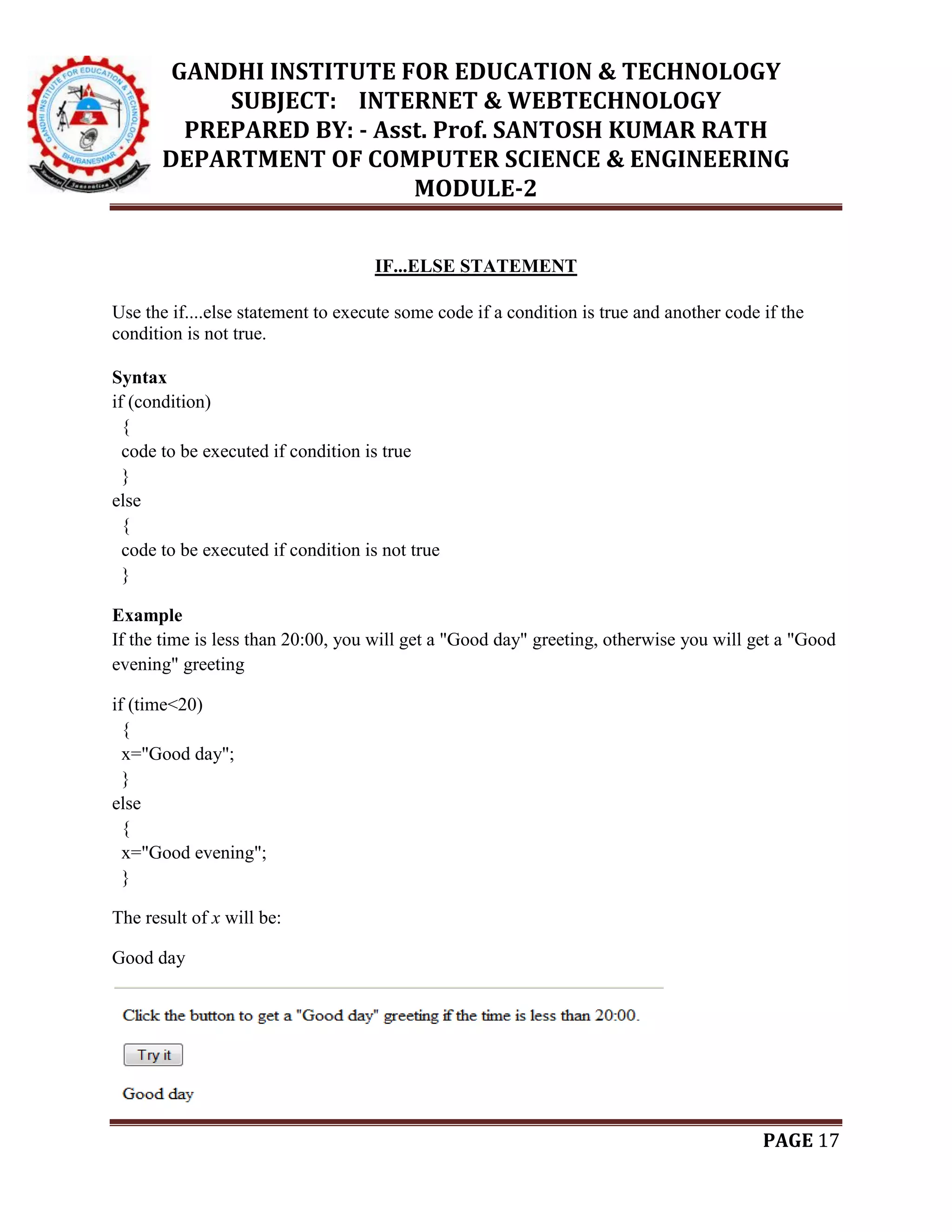 GANDHI INSTITUTE FOR EDUCATION & TECHNOLOGY
SUBJECT: INTERNET & WEBTECHNOLOGY
PREPARED BY: - Asst. Prof. SANTOSH KUMAR RATH
DEPARTMENT OF COMPUTER SCIENCE & ENGINEERING
MODULE-2
PAGE 17
IF...ELSE STATEMENT
Use the if....else statement to execute some code if a condition is true and another code if the
condition is not true.
Syntax
if (condition)
{
code to be executed if condition is true
}
else
{
code to be executed if condition is not true
}
Example
If the time is less than 20:00, you will get a "Good day" greeting, otherwise you will get a "Good
evening" greeting
if (time<20)
{
x="Good day";
}
else
{
x="Good evening";
}
The result of x will be:
Good day
 