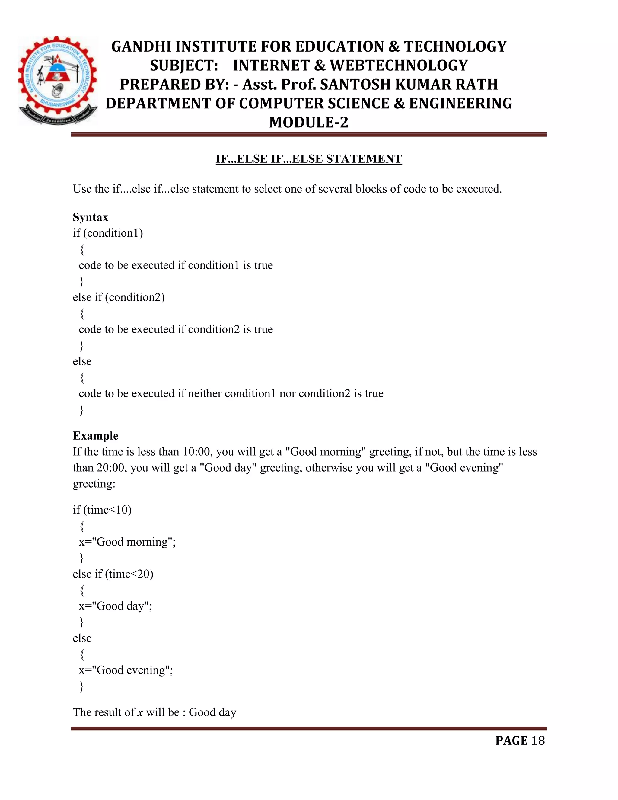 GANDHI INSTITUTE FOR EDUCATION & TECHNOLOGY
SUBJECT: INTERNET & WEBTECHNOLOGY
PREPARED BY: - Asst. Prof. SANTOSH KUMAR RATH
DEPARTMENT OF COMPUTER SCIENCE & ENGINEERING
MODULE-2
PAGE 18
IF...ELSE IF...ELSE STATEMENT
Use the if....else if...else statement to select one of several blocks of code to be executed.
Syntax
if (condition1)
{
code to be executed if condition1 is true
}
else if (condition2)
{
code to be executed if condition2 is true
}
else
{
code to be executed if neither condition1 nor condition2 is true
}
Example
If the time is less than 10:00, you will get a "Good morning" greeting, if not, but the time is less
than 20:00, you will get a "Good day" greeting, otherwise you will get a "Good evening"
greeting:
if (time<10)
{
x="Good morning";
}
else if (time<20)
{
x="Good day";
}
else
{
x="Good evening";
}
The result of x will be : Good day
 