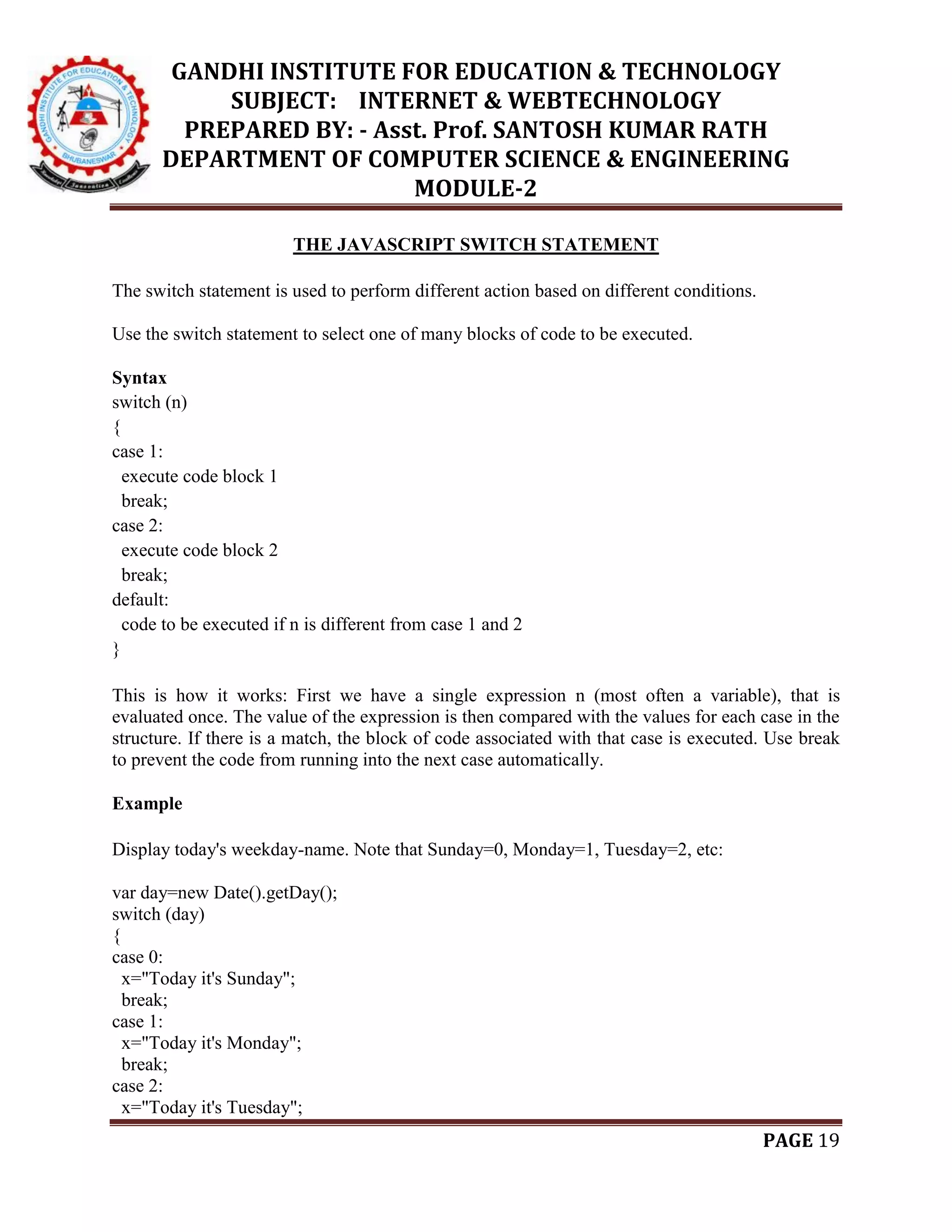 GANDHI INSTITUTE FOR EDUCATION & TECHNOLOGY
SUBJECT: INTERNET & WEBTECHNOLOGY
PREPARED BY: - Asst. Prof. SANTOSH KUMAR RATH
DEPARTMENT OF COMPUTER SCIENCE & ENGINEERING
MODULE-2
PAGE 19
THE JAVASCRIPT SWITCH STATEMENT
The switch statement is used to perform different action based on different conditions.
Use the switch statement to select one of many blocks of code to be executed.
Syntax
switch (n)
{
case 1:
execute code block 1
break;
case 2:
execute code block 2
break;
default:
code to be executed if n is different from case 1 and 2
}
This is how it works: First we have a single expression n (most often a variable), that is
evaluated once. The value of the expression is then compared with the values for each case in the
structure. If there is a match, the block of code associated with that case is executed. Use break
to prevent the code from running into the next case automatically.
Example
Display today's weekday-name. Note that Sunday=0, Monday=1, Tuesday=2, etc:
var day=new Date().getDay();
switch (day)
{
case 0:
x="Today it's Sunday";
break;
case 1:
x="Today it's Monday";
break;
case 2:
x="Today it's Tuesday";
 