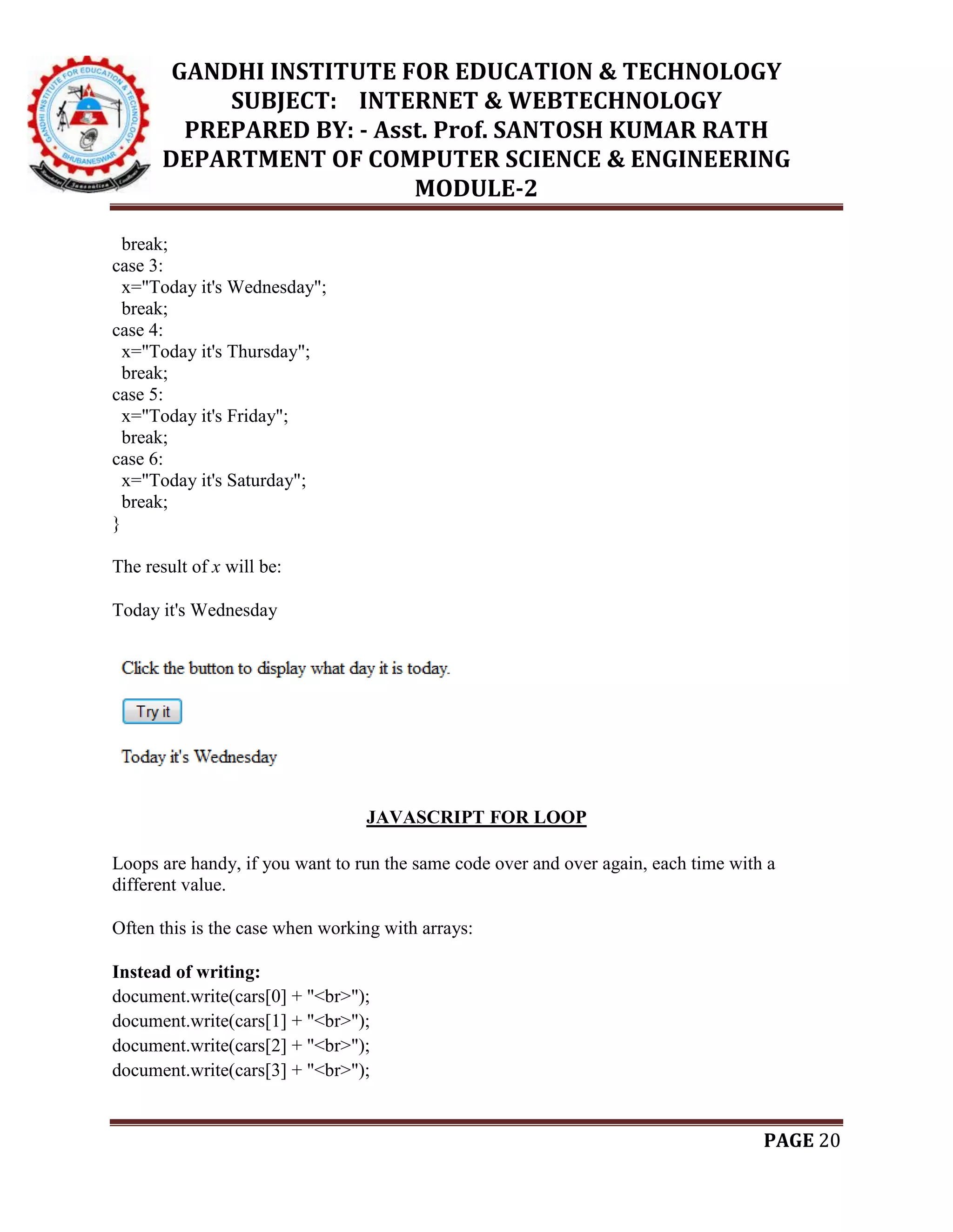 GANDHI INSTITUTE FOR EDUCATION & TECHNOLOGY
SUBJECT: INTERNET & WEBTECHNOLOGY
PREPARED BY: - Asst. Prof. SANTOSH KUMAR RATH
DEPARTMENT OF COMPUTER SCIENCE & ENGINEERING
MODULE-2
PAGE 20
break;
case 3:
x="Today it's Wednesday";
break;
case 4:
x="Today it's Thursday";
break;
case 5:
x="Today it's Friday";
break;
case 6:
x="Today it's Saturday";
break;
}
The result of x will be:
Today it's Wednesday
JAVASCRIPT FOR LOOP
Loops are handy, if you want to run the same code over and over again, each time with a
different value.
Often this is the case when working with arrays:
Instead of writing:
document.write(cars[0] + "<br>");
document.write(cars[1] + "<br>");
document.write(cars[2] + "<br>");
document.write(cars[3] + "<br>");
 